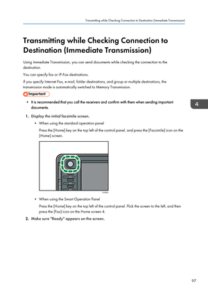 Page 99Transmitting while Checking Connection to
Destination (Immediate Transmission)
Using Immediate Transmission, you can send documents while checking the connection to the
destination.
You can specify fax or IP-Fax destinations.
If you specify Internet Fax, e-mail, folder destinations, and group or multiple destinations, the
transmission mode is automatically switched to Memory Transmission.
• It is recommended that you call the receivers and confirm with them when sending important documents.
1. Display...