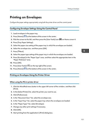 Page 103Printing on Envelopes
Configure the paper settings appropriately using both the printer driver and the control panel.
Configuring Envelope Settings Using the Control Panel
1. Load envelopes in the paper tray.
2. Press [Home] (
) at the bottom of the screen in the center.
3. Flick the screen to the left, and then press the [User Tools] icon (
) on Home screen 4.
4. Press [Tray Paper Settings].
5. Select the paper size setting of the paper tray in which the envelopes are loaded.
6. Select the envelope...