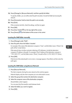 Page 11118.Press [Change] or [Browse Network], and then specify the folder.
To specify a folder, you can either enter the path manually or locate the folder by browsing the
network.
19. Press [Connection Test] to check the path is set correctly.
20. Press [Exit].
If the connection test fails, check the settings, and then try again.
21. Press [OK].
22. Press [User Tools] (
) on the top right of the screen.
23. Press [Home] (
) at the bottom of the screen in the center.
Locating the SMB folder manually
1. Press...