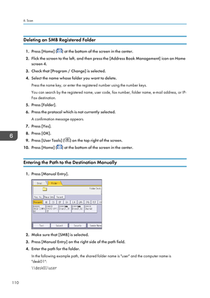 Page 112Deleting an SMB Registered Folder
1.Press [Home] () at the bottom of the screen in the center.
2. Flick the screen to the left, and then press the [Address Book Management] icon on Home
screen 4.
3. Check that [Program / Change] is selected.
4. Select the name whose folder you want to delete.
Press the name key, or enter the registered number using the number keys.
You can search by the registered name, user code, fax number, folder name, e-mail address, or IP- Fax destination.
5. Press [Folder].
6....