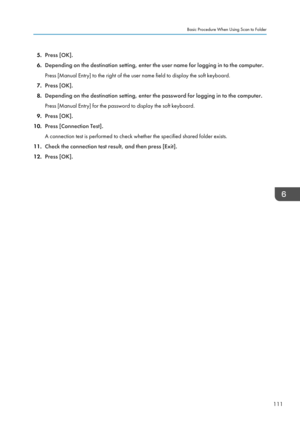 Page 1135.Press [OK].
6. Depending on the destination setting, enter the user name for logging in to the computer.
Press [Manual Entry] to the right of the user name field to display the soft keyboard.
7. Press [OK].
8. Depending on the destination setting, enter the password for logging in to the computer.
Press [Manual Entry] for the password to display the soft keyboard.
9. Press [OK].
10. Press [Connection Test].
A connection test is performed to check whether the specified shared folder exists.
11. Check...