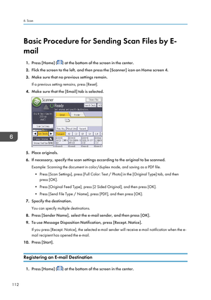 Page 114Basic Procedure for Sending Scan Files by E-
mail
1. Press [Home] (
) at the bottom of the screen in the center.
2. Flick the screen to the left, and then press the [Scanner] icon on Home screen 4.
3. Make sure that no previous settings remain.
If a previous setting remains, press [Reset].
4. Make sure that the [Email] tab is selected.
5.Place originals.
6. If necessary, specify the scan settings according to the original to be scanned.
Example: Scanning the document in color/duplex mode, and saving as a...