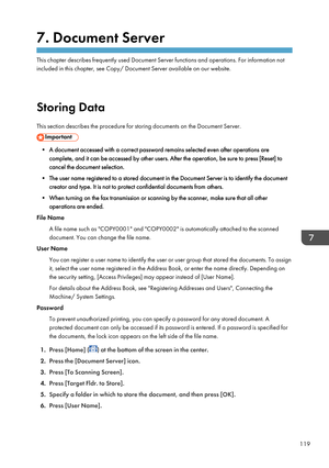 Page 1217. Document Server
This chapter describes frequently used Document Server functions and operations. For information not
included in this chapter, see Copy/ Document Server available on our website.
Storing Data
This section describes the procedure for storing documents on the Document Server.
• A document accessed with a correct password remains selected even after operations are complete, and it can be accessed by other users. After the operation, be sure to press [Reset] to
cancel the document...