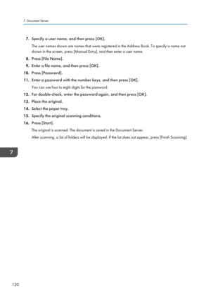 Page 1227.Specify a user name, and then press [OK].
The user names shown are names that were registered in the Address Book. To specify a name not shown in the screen, press [Manual Entry], and then enter a user name.
8. Press [File Name].
9. Enter a file name, and then press [OK].
10. Press [Password].
11. Enter a password with the number keys, and then press [OK].
You can use four to eight digits for the password.
12. For double-check, enter the password again, and then press [OK].
13. Place the original.
14....