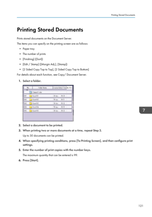 Page 123Printing Stored Documents
Prints stored documents on the Document Server.
The items you can specify on the printing screen are as follows: • Paper tray
• The number of prints
• [Finishing] ([Sort])
• [Edit / Stamp] ([Margin Adj.], [Stamp])
• [2 Sided Copy Top to Top], [2 Sided Copy Top to Bottom]
For details about each function, see Copy/ Document Server.
1. Select a folder.
2.Select a document to be printed.
3. When printing two or more documents at a time, repeat Step 2.
Up to 30 documents can be...