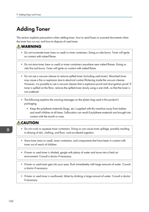 Page 144Adding Toner
This section explains precautions when adding toner, how to send faxes or scanned documents when
the toner has run out, and how to dispose of used toner.• Do not incinerate toner (new or used) or toner containers. Doing so risks burns. Toner will ignite on contact with naked flame.• Do not store toner (new or used) or toner containers anywhere near naked flames. Doing sorisks fire and burns. Toner will ignite on contact with naked flame.• Do not use a vacuum cleaner to remove spilled toner...