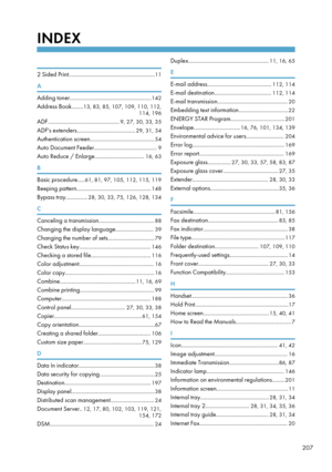 Page 209INDEX
 
2 Sided Print...........................................................11
A
Adding toner........................................................ 142
Address Book........ 13, 83, 85, 107, 109, 110, 112,
114, 196
ADF................................................. 9, 27, 30, 33, 35
ADF's extenders........................................ 29, 31, 34
Authentication screen............................................ 54
Auto Document Feeder........................................... 9
Auto Reduce...