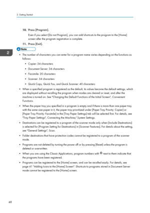 Page 5010.Press [Program].
Even if you select [Do not Program], you can add shortcuts to the program to the [Home]
screen after the program registration is complete.
11. Press [Exit].
• The number of characters you can enter for a program name varies depending on the functions as
follows:
• Copier: 34 characters
• Document Server: 34 characters
• Facsimile: 20 characters
• Scanner: 34 characters
• Quick Copy, Quick Fax, and Quick Scanner: 40 characters
• When a specified program is registered as the default,...