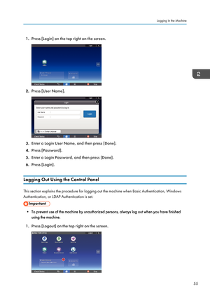 Page 571.Press [Login] on the top right on the screen.
2.Press [User Name].
3.Enter a Login User Name, and then press [Done].
4. Press [Password].
5. Enter a Login Password, and then press [Done].
6. Press [Login].
Logging Out Using the Control Panel
This section explains the procedure for logging out the machine when Basic Authentication, Windows
Authentication, or LDAP Authentication is set.
• To prevent use of the machine by unauthorized persons, always log out when you have finished using the machine.
1....