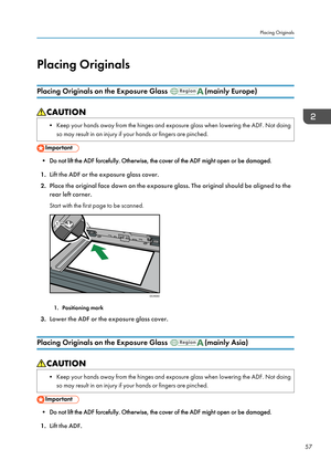 Page 59Placing OriginalsPlacing Originals on the Exposure Glass 
(mainly Europe)
• Keep your hands away from the hinges and exposure glass when lowering the ADF. Not doing so may result in an injury if your hands or fingers are pinched.
• Do not lift the ADF forcefully. Otherwise, the cover of the ADF might open or be damaged.
1. Lift the ADF or the exposure glass cover.
2. Place the original face down on the exposure glass. The original should be aligned to the
rear left corner.
Start with the first page to be...