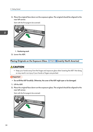 Page 602.Place the original face down on the exposure glass. The original should be aligned to the
rear left corner.
Start with the first page to be scanned.
1. Positioning mark
3. Lower the ADF.
Placing Originals on the Exposure Glass 
(mainly North America)
• Keep your hands away from the hinges and exposure glass when lowering the ADF. Not doing so may result in an injury if your hands or fingers are pinched.
• Do not lift the ADF forcefully. Otherwise, the cover of the ADF might open or be damaged.
1. Lift...