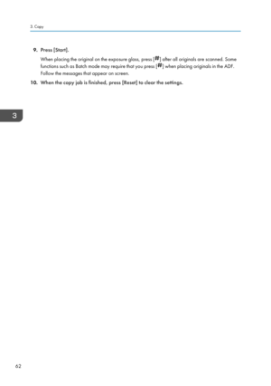 Page 649.Press [Start].
When placing the original on the exposure glass, press [
] after all originals are scanned. Some
functions such as Batch mode may require that you press [
] when placing originals in the ADF.
Follow the messages that appear on screen.
10. When the copy job is finished, press [Reset] to clear the settings.
3. Copy
62    