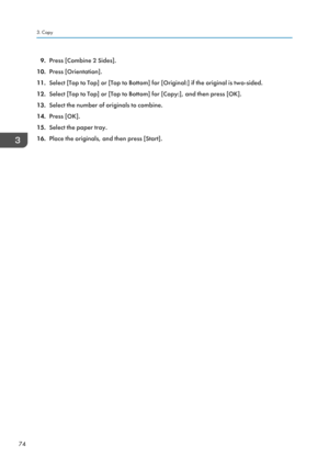Page 769.Press [Combine 2 Sides].
10. Press [Orientation].
11. Select [Top to Top] or [Top to Bottom] for [Original:] if the original is two-sided.
12. Select [Top to Top] or [Top to Bottom] for [Copy:], and then press [OK].
13. Select the number of originals to combine.
14. Press [OK].
15. Select the paper tray.
16. Place the originals, and then press [Start].3. Copy
74  