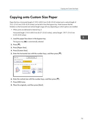 Page 77Copying onto Custom Size Paper
Paper that has a horizontal length of 139.0–600.0 mm (5.48–23.62 inches) and a vertical length of
76.2–216.0 mm (3.00–8.50 inches) can be fed in from the bypass tray. Note however that the
limitation on the horizontal and vertical length range will vary depending on which options are installed.
• When prints are delivered to Internal tray 2: Horizontal length: 210.0–600.0 mm (8.27–23.62 inches), vertical length: 139.7–216.0 mm(5.50–8.50 inches)
1. Load the paper face down...