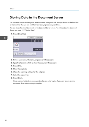 Page 82Storing Data in the Document Server
The Document Server enables you to store documents being read with the copy feature on the hard disk
of this machine. Thus you can print them later applying necessary conditions.
You can check the stored documents on the Document Server screen. For details about the Document
Server, see page 119 "Storing Data".
1. Press [Store File].
2.Enter a user name, file name, or password if necessary.
3. Specify a folder in which to store the document if necessary.
4....