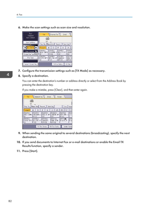 Page 846.Make the scan settings such as scan size and resolution.
7.Configure the transmission settings such as [TX Mode] as necessary.
8. Specify a destination.
You can enter the destination's number or address directly or select from the Address Book by
pressing the destination key.
If you make a mistake, press [Clear], and then enter again.
9. When sending the same original to several destinations (broadcasting), specify the next
destination.
10. If you send documents to Internet Fax or e-mail...