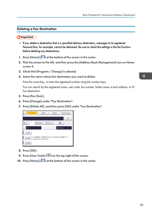 Page 87Deleting a Fax Destination
• If you delete a destination that is a specified delivery destination, messages to its registeredPersonal Box, for example, cannot be delivered. Be sure to check the settings in the fax function
before deleting any destinations.
1. Press [Home] (
) at the bottom of the screen in the center.
2. Flick the screen to the left, and then press the [Address Book Management] icon on Home
screen 4.
3. Check that [Program / Change] is selected.
4. Select the name whose fax destination...