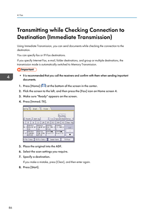 Page 88Transmitting while Checking Connection to
Destination (Immediate Transmission)
Using Immediate Transmission, you can send documents while checking the connection to the
destination.
You can specify fax or IP-Fax destinations.
If you specify Internet Fax, e-mail, folder destinations, and group or multiple destinations, the
transmission mode is automatically switched to Memory Transmission.
• It is recommended that you call the receivers and confirm with them when sending important documents.
1. Press...