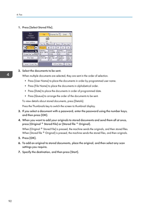 Page 941.Press [Select Stored File].
2.Select the documents to be sent.
When multiple documents are selected, they are sent in the order of selection. • Press [User Name] to place the documents in order by programmed user name.
• Press [File Name] to place the documents in alphabetical order.
• Press [Date] to place the documents in order of programmed date.
• Press [Queue] to arrange the order of the documents to be sent.
To view details about stored documents, press [Details].
Press the Thumbnails key to...