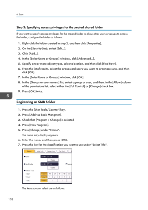 Page 104Step 3: Specifying access privileges for the created shared folder
If you want to specify access privileges for the created folder to allow other users or groups to access
the folder, configure the folder as follows:
1. Right-click the folder created in step 2, and then click [Properties].
2. On the [Security] tab, select [Edit...].
3. Click [Add...].
4. In the [Select Users or Groups] window, click [Advanced...].
5. Specify one or more object types, select a location, and then click [Find Now].
6. From...