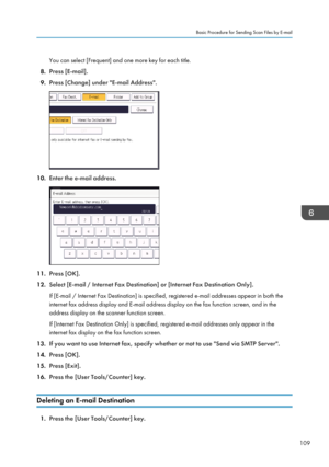 Page 111You can select [Frequent] and one more key for each title.
8. Press [E-mail].
9. Press [Change] under "E-mail Address".
10. Enter the e-mail address.
11.Press [OK].
12. Select [E-mail / Internet Fax Destination] or [Internet Fax Destination Only].
If [E-mail / Internet Fax Destination] is specified, registered e-mail addresses appear in both the
internet fax address display and E-mail address display on the fax function screen, and in the address display on the scanner function screen.
If...