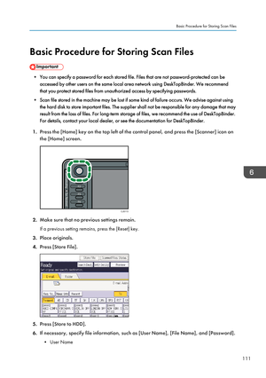 Page 113Basic Procedure for Storing Scan Files
• You can specify a password for each stored file. Files that are not password-protected can beaccessed by other users on the same local area network using DeskTopBinder. We recommend
that you protect stored files from unauthorized access by specifying passwords.
• Scan file stored in the machine may be lost if some kind of failure occurs. We advise against using the hard disk to store important files. The supplier shall not be responsible for any damage that may...