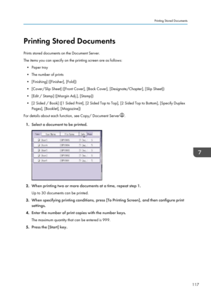 Page 119Printing Stored Documents
Prints stored documents on the Document Server.
The items you can specify on the printing screen are as follows: • Paper tray
• The number of prints
• [Finishing] ([Finisher], [Fold])
• [Cover/Slip Sheet] ([Front Cover], [Back Cover], [Designate/Chapter], [Slip Sheet]) • [Edit / Stamp] ([Margin Adj.], [Stamp])
• [2 Sided / Book] ([1 Sided Print], [2 Sided Top to Top], [2 Sided Top to Bottom], [Specify Duplex Pages], [Booklet], [Magazine])
For details about each function, see...