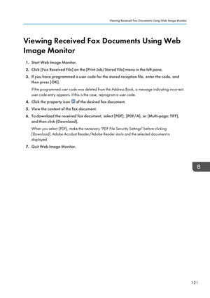 Page 123Viewing Received Fax Documents Using Web
Image Monitor
1. Start Web Image Monitor.
2. Click [Fax Received File] on the [Print Job/Stored File] menu in the left pane.
3. If you have programmed a user code for the stored reception file, enter the code, and
then press [OK].
If the programmed user code was deleted from the Address Book, a message indicating incorrect
user code entry appears. If this is the case, reprogram a user code.
4. Click the property icon 
 of the desired fax document.
5. View the...