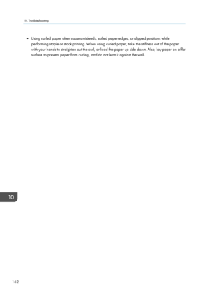 Page 164• Using curled paper often causes misfeeds, soiled paper edges, or slipped positions whileperforming staple or stack printing. When using curled paper, take the stiffness out of the paper
with your hands to straighten out the curl, or load the paper up side down. Also, lay paper on a flat
surface to prevent paper from curling, and do not lean it against the wall.10. Troubleshooting
162  