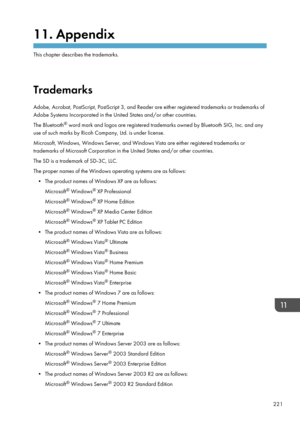 Page 22311. Appendix
This chapter describes the trademarks.
Trademarks
Adobe, Acrobat, PostScript, PostScript 3, and Reader are either registered trademarks or trademarks of
Adobe Systems Incorporated in the United States and/or other countries.
The Bluetooth ®
 word mark and logos are registered trademarks owned by Bluetooth SIG, Inc. and any
use of such marks by Ricoh Company, Ltd. is under license.
Microsoft, Windows, Windows Server, and Windows Vista are either registered trademarks or
trademarks of...