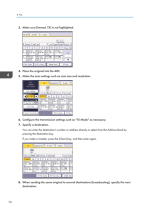 Page 783.Make sure [Immed. TX] is not highlighted.
4.Place the original into the ADF.
5. Make the scan settings such as scan size and resolution.
6.Configure the transmission settings such as "TX Mode" as necessary.
7. Specify a destination.
You can enter the destination's number or address directly or select from the Address Book by
pressing the destination key.
If you make a mistake, press the [Clear] key, and then enter again.
8. When sending the same original to several destinations...