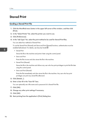 Page 98Stored Print
Sending a Stored Print File
1. Click the WordPad menu button in the upper left corner of the window, and then click
[Print].
2. In the "Select Printer" list, select the printer you want to use.
3. Click [Preferences].
4. In the "Job Type:" list, select the print method to be used for Stored Print files.
You can select four methods of Stored Print:
To use the Stored Print (Shared) and Store and Print (Shared) functions, authentication must be
enabled beforehand. For details,...