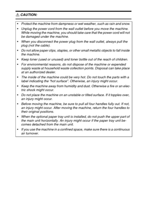 Page 124
R CAUTION:
 
Protect the machine from dampness or wet weather, such as rain and snow.
Unplug the power cord from the wall outlet before you move the machine. 
While moving the machine, you should take care that the power cord will not 
be damaged under the machine.
When you disconnect the power plug from the wall outlet, always pull the 
plug (not the cable).
Do not allow paper clips, staples, or other small metallic objects to fall inside 
the machine.
Keep toner (used or unused) and toner bottle...