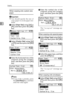 Page 32Copying
24
2
When copying onto custom size 
paper
Important
❒You should specify the size of
copy paper to avoid paper mis-
feeds.
ASelect [Paper Size] using {
{{ {U
UU U}
}} } or
{
{{ {T
TT T}
}} }, and then press the {
{{ {OK}
}} }
key.
BSelect [Custom Size] using {
{{ {U
UU U}
}} }
or {
{{ {T
TT T}
}} }, and then press the {
{{ {OK}
}} }
key.
CEnter the horizontal size of the
original using the number
keys, and then press the {
{{ {OK}
}} }
key.
Note
❒If you make a mistake, press
the {
{{ {Clear/Stop}...