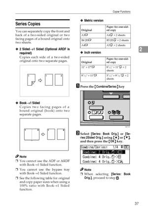 Page 45Copier Functions
37
2
Series Copies
You can separately copy the front and
back of a two-sided original or two
facing pages of a bound original onto
two sheets.
❖
❖❖ ❖2 Sided→
→→ →1 Sided (Optional ARDF is
required)
Copies each side of a two-sided
original onto two separate pages.
❖
❖❖ ❖Book→
→→ →1 Sided 
Copies two facing pages of a
bound original (book) onto two
separate pages.
Note
❒You cannot use the ADF or ARDF
with Book→
1 Sided function.
❒You cannot use the bypass tray
with Book→
1 Sided function....