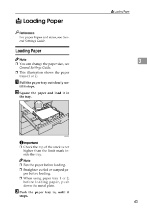 Page 51B Loading Paper
43
3 B
BB B
 Loading Paper
Reference
For paper types and sizes, see Gen-
eral Settings Guide.
Loading Paper
Note
❒You can change the paper size, see
General Settings Guide.
❒This illustration shows the paper
trays (1 or 2).
A
AA APull the paper tray out slowly un-
til it stops.
B
BB BSquare the paper and load it in
the tray.
Important
❒Check the top of the stack is not
higher than the limit mark in-
side the tray.
Note
❒Fan the paper before loading.
❒Straighten curled or warped pa-
per...