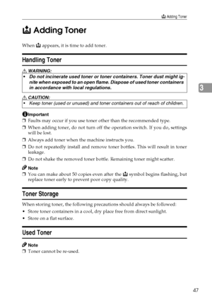 Page 55D Adding Toner
47
3 D
DD D
 Adding Toner
When D appears, it is time to add toner.
Handling Toner
R WARNING:
R CAUTION:
Important
❒Faults may occur if you use toner other than the recommended type.
❒When adding toner, do not turn off the operation switch. If you do, settings
will be lost.
❒Always add toner when the machine instructs you.
❒Do not repeatedly install and remove toner bottles. This will result in toner
leakage.
❒Do not shake the removed toner bottle. Remaining toner might scatter.
Note
❒You...