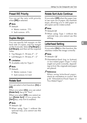 Page 63Settings You Can Change with User Tools
55
4
Preset R/E Priority 
You can set the ratio with priority
when [R/E] is selected.
Note
❒Default: 
Metric version:  71%
Inch version:  65%
Duplex Margin
You can specify left margin on the
back side of copies, and top margin
on the front side. Select [Top Margin] or
[
Left Margin], and then set the required
value.
Top Margin: 0 - 50 mm, 0” – 2”
Left Margin: 0 - 50 mm, 0” – 2”
Limitation
❒Available only for Type 3
Note
❒Default:
Metric version: 5 mm
Inch...