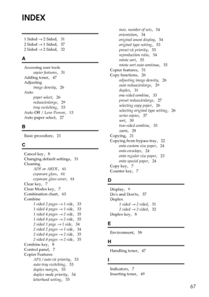 Page 7567
INDEX
1 Sided → 2 Sided,   31
2 Sided → 1 Sided
,   37
2 Sided → 2 Sided
,   32
A
Accessing user tools
copier features
,   51
Adding toner
,   47
Adjusting
image density
,   26
Auto
paper select
,   26
reduce/enlarge
,   29
tray switching
,   53
Auto Off / Low Power
,   13
Auto paper select
,   27
B
Basic procedure,   21
C
Cancel key,   8
Changing default settings
,   51
Cleaning
ADF or ARDF
,   61
exposure glass
,   61
exposure glass cover
,   61
Clear key
,   7
Clear Modes key
,   7
Combination...