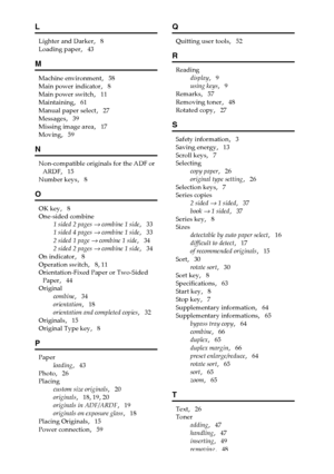 Page 7668
L
Lighter and Darker,   8
Loading paper
,   43
M
Machine environment,   58
Main power indicator
,   8
Main power switch
,   11
Maintaining
,   61
Manual paper select
,   27
Messages
,   39
Missing image area
,   17
Moving
,   59
N
Non-compatible originals for the ADF or 
ARDF
,   15
Number keys
,   8
O
OK key,   8
One-sided combine
1 sided 2 pages 
→ combine 1 side,   33
1 sided 4 pages 
→ combine 1 side,   33
2 sided 1 page 
→ combine 1 side,   34
2 sided 2 pages 
→ combine 1 side,   34
On indicator...