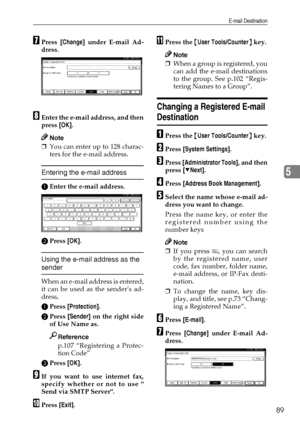 Page 101E-mail Destination
89
5
GPress [Change] under E-mail Ad-
dress.
HEnter the e-mail address, and then
press [OK].
Note
❒You can enter up to 128 charac-
ters for the e-mail address.
Entering the e-mail address
AEnter the e-mail address.
BPress [OK].
Using the e-mail address as the 
sender
When an e-mail address is entered,
it can be used as the senders ad-
dress.
APress [Protection].
BPress [Sender] on the right side
of Use Name as.
Reference
p.107 “Registering a Protec-
tion Code”
CPress [OK].
IIf you want...