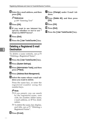 Page 102Registering Addresses and Users for Facsimile/Scanner Functions
90
5
HEnter the e-mail address, and then
press [OK].
Reference
p.149 “Entering Text”
IPress [OK].
JIf you want to use internet fax,
specify whether or not to use 
Send via SMTP Server.
KPress [Exit].
LPress the {User Tools/Counter} key.
Deleting a Registered E-mail 
Destination
To delete a name entirely, see p.73
“Deleting a Registered Name”.
APress the {User Tools/Counter} key.
BPress [System Settings].
CPress [Administrator Tools], and...