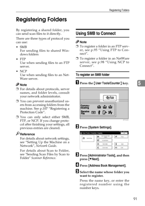 Page 103Registering Folders
91
5 Registering Folders
By registering a shared folder, you
can send scan files to it directly.
There are three types of protocol you
can use: 
SMB
For sending files to shared Win-
dows folders
FTP
Use when sending files to an FTP
server.
NCP
Use when sending files to an Net-
Ware server.
Note
❒For details about protocols, server
names, and folder levels, consult
your network administrator.
❒You can prevent unauthorized us-
ers from accessing folders from the
machine. See p.107...