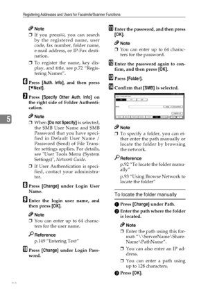 Page 104Registering Addresses and Users for Facsimile/Scanner Functions
92
5
Note
❒If you press , you can search
by the registered name, user
code, fax number, folder name,
e-mail address, or IP-Fax desti-
nation.
❒To register the name, key dis-
play, and title, see p.72 “Regis-
tering Names”.
FPress [Auth. Info], and then press
[TNext].
GPress [Specify Other Auth. Info] on
the right side of Folder Authenti-
cation.
Note
❒When [Do not Specify] is selected,
the SMB User Name and SMB
Password that you have speci-...