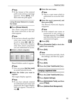 Page 105Registering Folders
93
5
Note
❒If the format of the entered
path is not correct, a message
appears. Press [Exit], and
then enter the path again.
Using Browse Network to locate 
the folder
APress [Browse Network].
The client computers sharing
the same network as the ma-
chine appear.
Note
❒If you have already specified
your user name and pass-
word in steps 
F to L, the
Browse Network display
only lists client computers
you are authorized to access.
BSelect a client computer.
Shared folders under it...