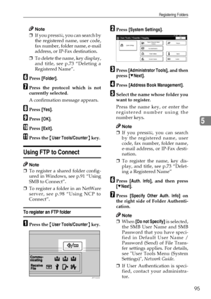 Page 107Registering Folders
95
5
Note
❒If you press , you can search by
the registered name, user code,
fax number, folder name, e-mail
address, or IP-Fax destination.
❒To delete the name, key display,
and title, see p.73 “Deleting a
Registered Name”.
FPress [Folder].
GPress the protocol which is not
currently selected.
A confirmation message appears.
HPress [Yes].
IPress [OK].
JPress [Exit].
KPress the {User Tools/Counter} key.
Using FTP to Connect
Note
❒To register a shared folder config-
ured in Windows, see...