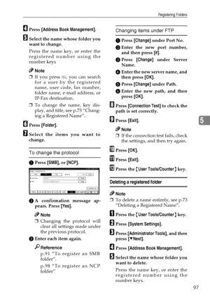 Page 109Registering Folders
97
5
DPress [Address Book Management].
ESelect the name whose folder you
want to change.
Press the name key, or enter the
registered number using the
number keys
Note
❒If you press  , you can search
for a user by the registered
name, user code, fax number,
folder name, e-mail address, or
IP-Fax destination.
❒To change the name, key dis-
play, and title, see p.73 “Chang-
ing a Registered Name”.
FPress [Folder].
GSelect the items you want to
change.
To change the protocol
APress [SMB],...