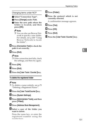 Page 113Registering Folders
101
5
Changing items under NCP
ASelect Connection Type.
BPress [Change] under Path.
CEnter the new path where the
folder is located, and then
press [OK].
Note
❒You can also use Browse Net-
work to specify a new folder.
For details, see p.100 “Using
Browse Network to locate
the folder”.
HPress [Connection Test] to check the
path is set correctly.
IPress [Exit].
Note
❒If the connection test fails, check
the settings, and then try again.
JPress [OK].
KPress [Exit].
LPress the{User Tools...