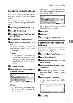 Page 115Registering Names to a Group
103
5
Registering Names to a Group
You can put names that have been
registered in the Address Book into a
group.
When registering new names, you
can also register groups at the same
time.
APress the {User Tools/Counter} key.
BPress [System Settings].
CPress [Administrator Tools], and then
press [TNext].
DPress [Address Book Management].
ESelect the name to register in a
group.
Press the name key, or enter the
registered number using the
number keys.
Note
❒If you press  , you...