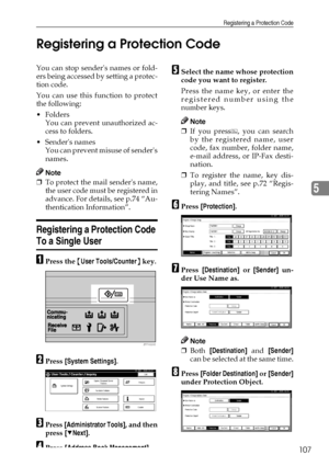 Page 119Registering a Protection Code
107
5 Registering a Protection Code
You can stop senders names or fold-
ers being accessed by setting a protec-
tion code.
You can use this function to protect
the following:
Folders
You can prevent unauthorized ac-
cess to folders.
Senders names
You can prevent misuse of senders
names.
Note
❒To protect the mail senders name,
the user code must be registered in
advance. For details, see p.74 “Au-
thentication Information”.
Registering a Protection Code 
To a Single User...